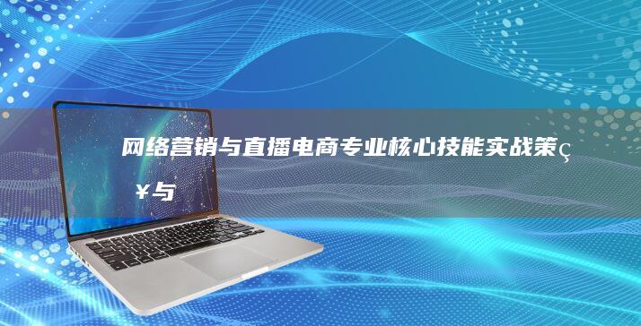 网络营销与直播电商专业：核心技能、实战策略与运营技巧